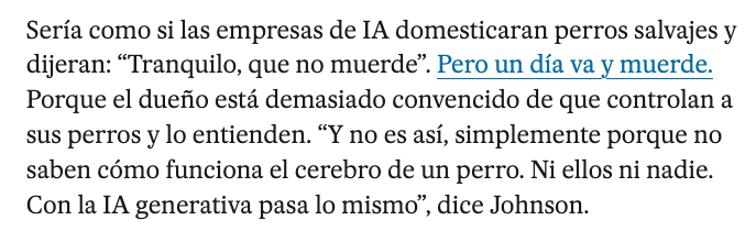 Egunkari digital baten berri baten paragrafo bat:

"Seria como si las empresas de IA domesticaran perros salvajes y dijeran:
“Tranquilo, que no muerde”. Pero un día va y muerde. Porque el dueño está demasiado convencido de que controlan a sus perros y lo entienden. “Y no es asi, simplemente porque no saben cómo funciona el cerebro de un perro. Ni ellos ni nadie. Con la IA generativa pasa lo mismo”, dice Johnson."

Itzulpena: 

"IAko enpresek zakur basatiak hezi eta zera esango balute bezala izango litzateke: “Lasai, ez du hozka egiten”. Baina egun batean hozka egiten du. Izan ere, jabeak konbentzituegi daude bere txakurrak kontrolatzen dituztela eta ulertu egiten dituztela. “Eta ez da horrela, txakur baten garunak nola funtzionatzen duen ez dakitelako, besterik gabe. Ez haiek eta ez beste inork. IA generatiboarekin gauza bera gertatzen da”, dio Johnsonek."